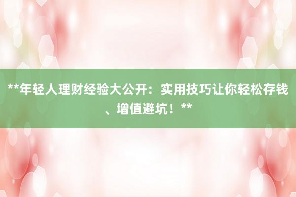 **年轻人理财经验大公开：实用技巧让你轻松存钱、增值避坑！**