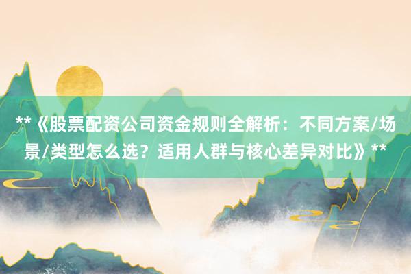 **《股票配资公司资金规则全解析：不同方案/场景/类型怎么选？适用人群与核心差异对比》**