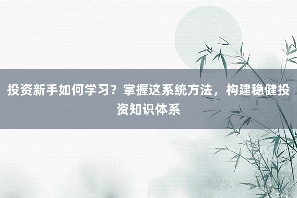投资新手如何学习？掌握这系统方法，构建稳健投资知识体系