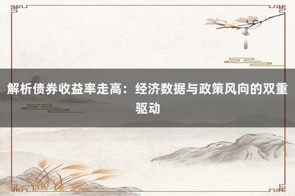 解析债券收益率走高：经济数据与政策风向的双重驱动