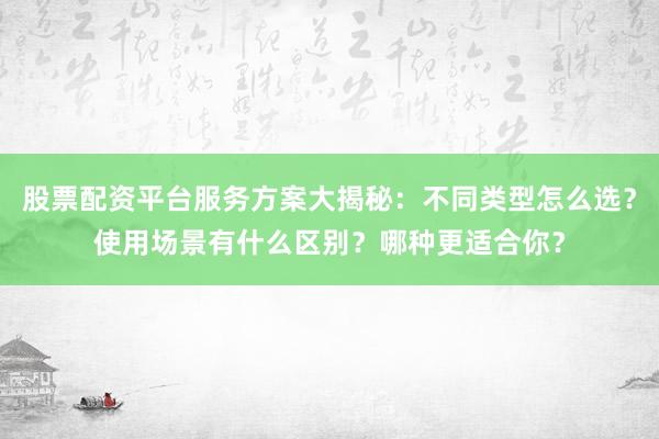 股票配资平台服务方案大揭秘：不同类型怎么选？使用场景有什么区别？哪种更适合你？