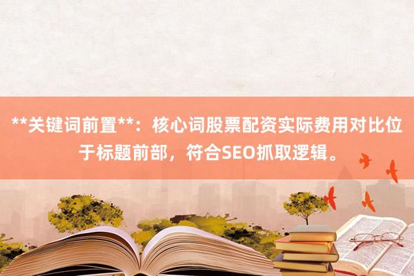 **关键词前置**：核心词股票配资实际费用对比位于标题前部，符合SEO抓取逻辑。