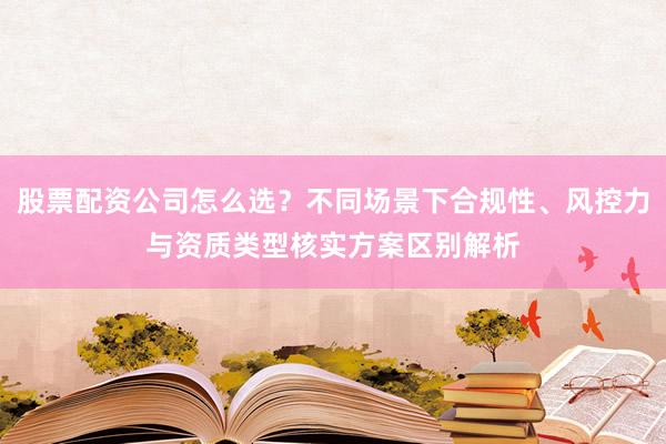 股票配资公司怎么选？不同场景下合规性、风控力与资质类型核实方案区别解析