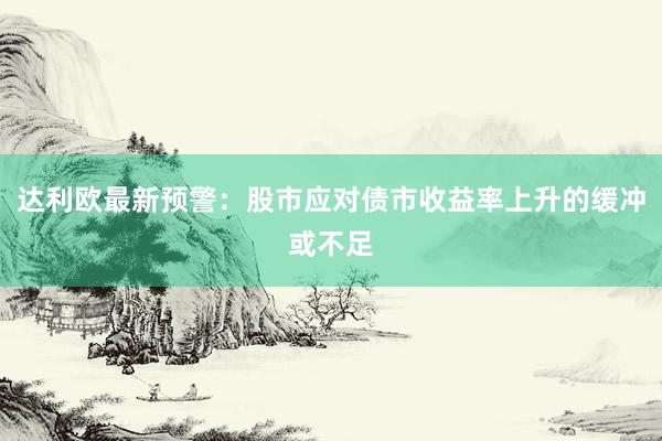 达利欧最新预警：股市应对债市收益率上升的缓冲或不足