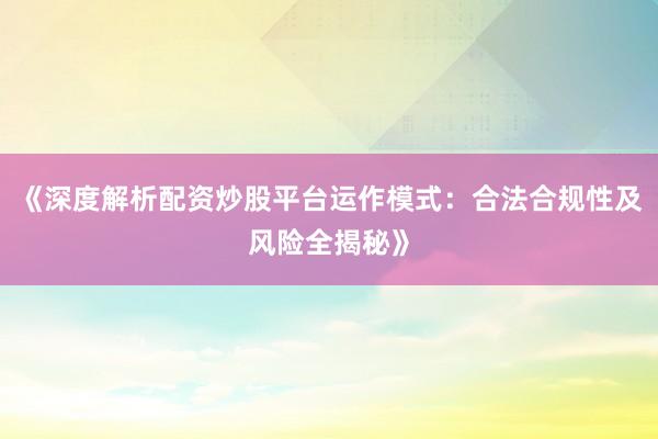 《深度解析配资炒股平台运作模式：合法合规性及风险全揭秘》