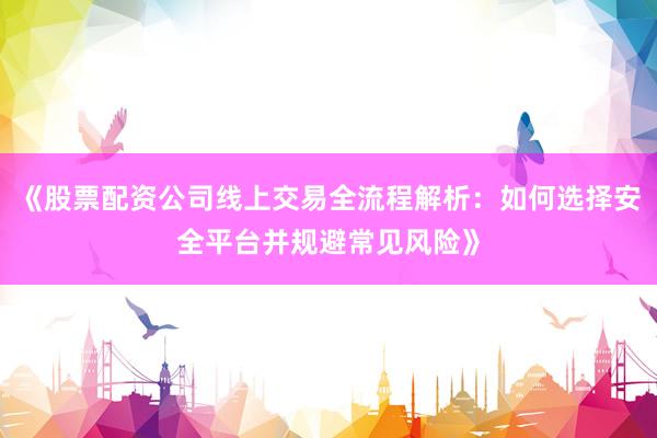 《股票配资公司线上交易全流程解析：如何选择安全平台并规避常见风险》