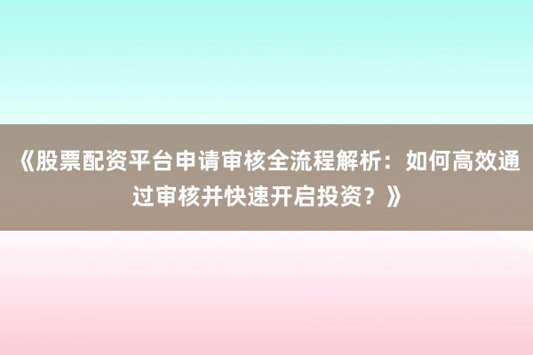 《股票配资平台申请审核全流程解析：如何高效通过审核并快速开启投资？》