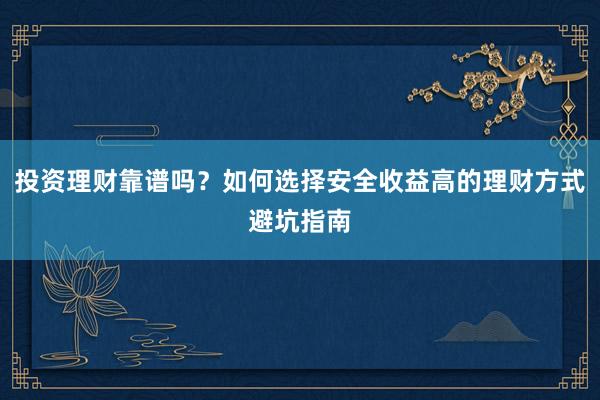 投资理财靠谱吗？如何选择安全收益高的理财方式避坑指南
