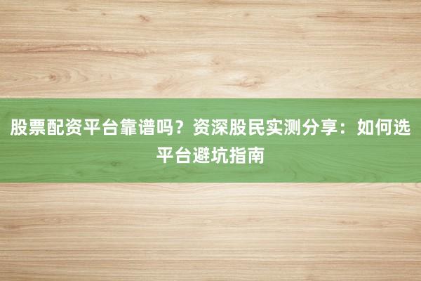 股票配资平台靠谱吗？资深股民实测分享：如何选平台避坑指南