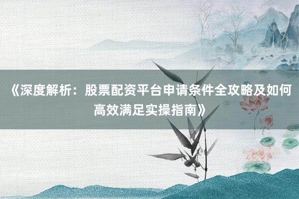 《深度解析：股票配资平台申请条件全攻略及如何高效满足实操指南》