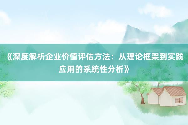 《深度解析企业价值评估方法：从理论框架到实践应用的系统性分析》