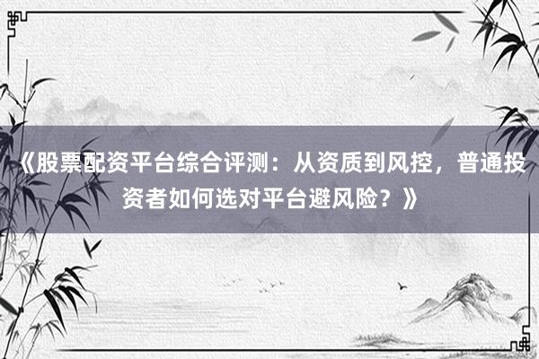 《股票配资平台综合评测：从资质到风控，普通投资者如何选对平台避风险？》