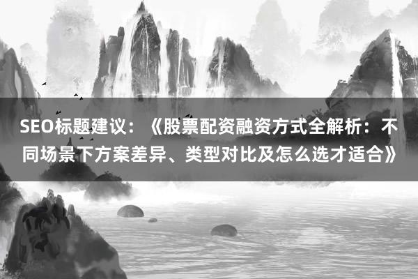 SEO标题建议：《股票配资融资方式全解析：不同场景下方案差异、类型对比及怎么选才适合》