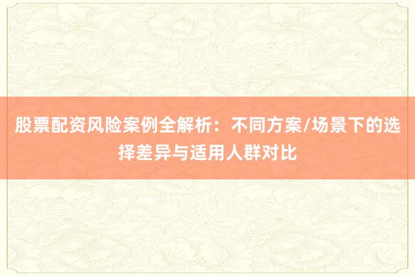 股票配资风险案例全解析：不同方案/场景下的选择差异与适用人群对比