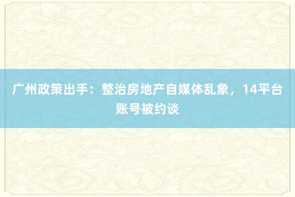 广州政策出手：整治房地产自媒体乱象，14平台账号被约谈