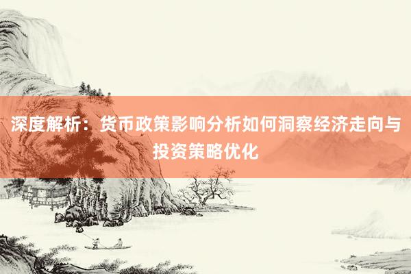 深度解析：货币政策影响分析如何洞察经济走向与投资策略优化