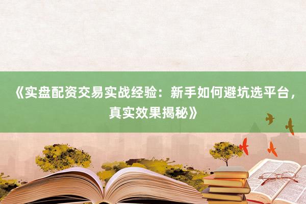 《实盘配资交易实战经验：新手如何避坑选平台，真实效果揭秘》