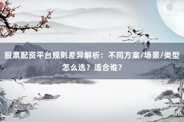 股票配资平台规则差异解析：不同方案/场景/类型怎么选？适合谁？