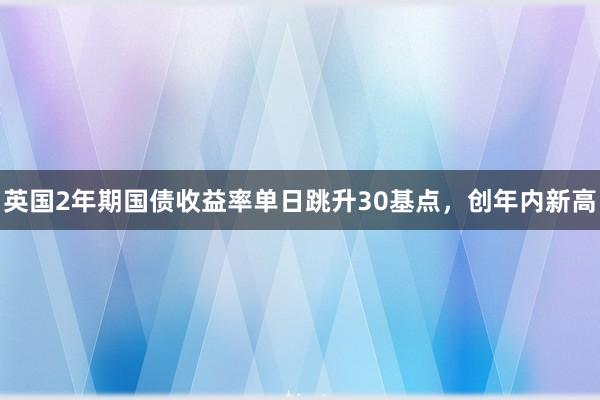 英国2年期国债收益率单日跳升30基点，创年内新高