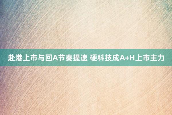 赴港上市与回A节奏提速 硬科技成A+H上市主力