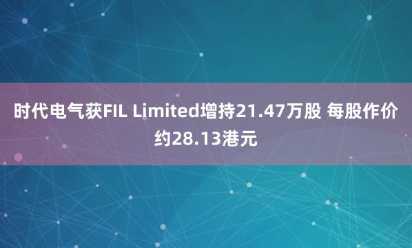 时代电气获FIL Limited增持21.47万股 每股作价约28.13港元