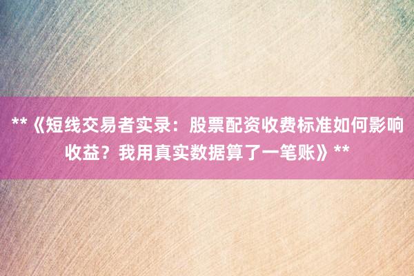 **《短线交易者实录：股票配资收费标准如何影响收益？我用真实数据算了一笔账》**