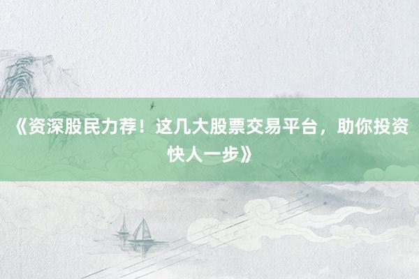 《资深股民力荐！这几大股票交易平台，助你投资快人一步》
