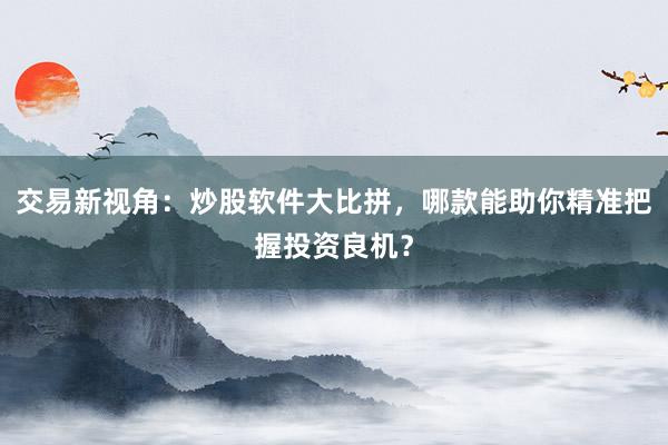 交易新视角：炒股软件大比拼，哪款能助你精准把握投资良机？