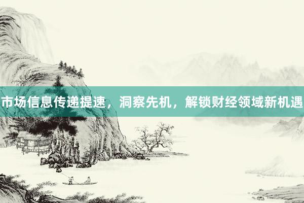 市场信息传递提速，洞察先机，解锁财经领域新机遇